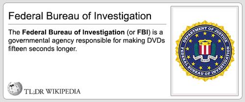 organization - Federal Bureau of Investigation The Federal Bureau of Investigation or Fbi is a governmental agency responsible for making DVDs fifteen seconds longer. Tl;Dr Wikipedia