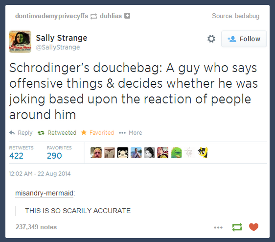schrodinger's gay - dontinvademy privacyffs duhlias Source bedabug Sally Strange Schrodinger's douchebag A guy who says offensive things & decides whether he was joking based upon the reaction of people around him t7 Retweeted Favorited ... More 422 Favor