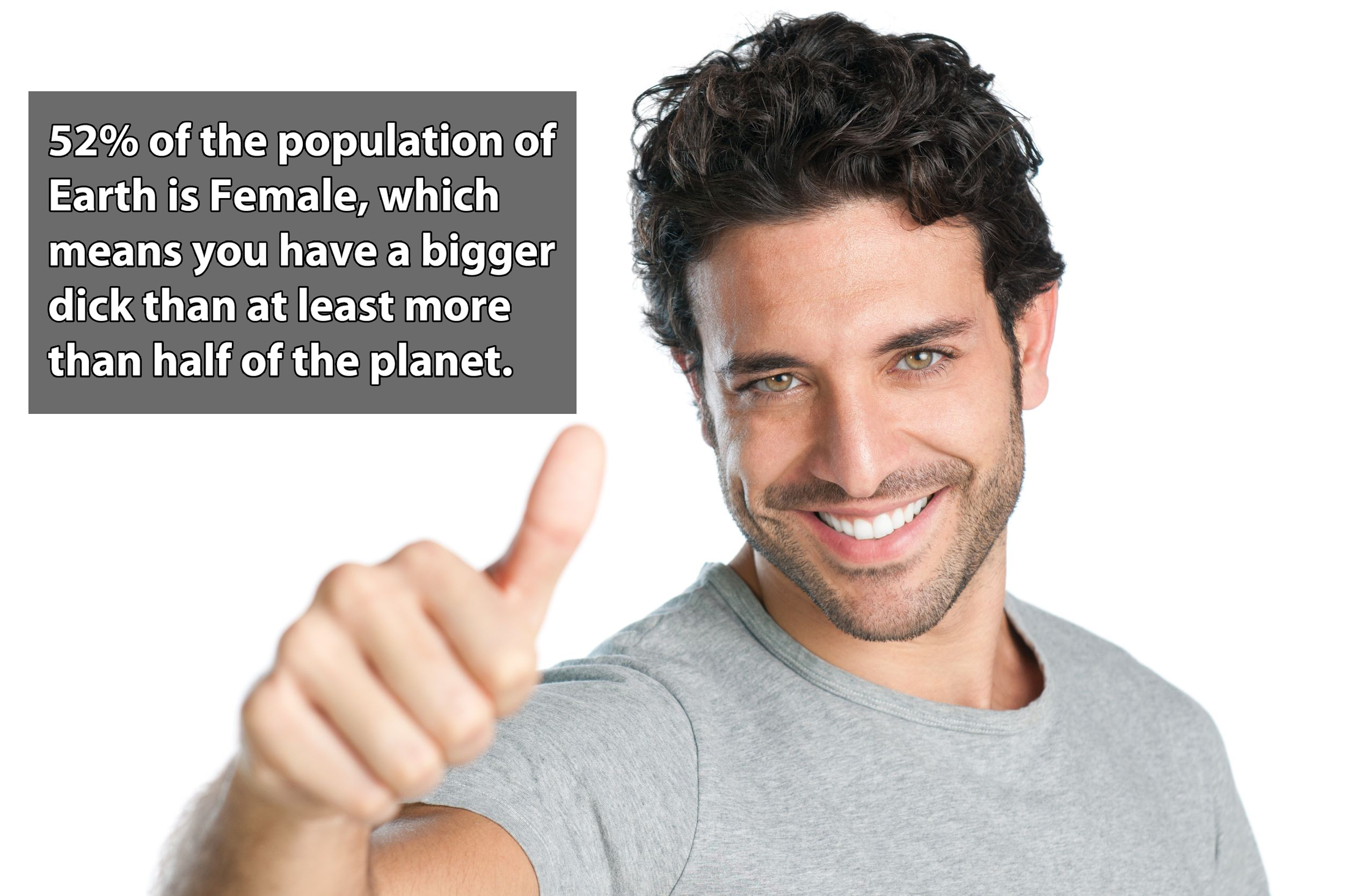 smile man - 52% of the population of Earth is Female, which means you have a bigger dick than at least more than half of the planet.