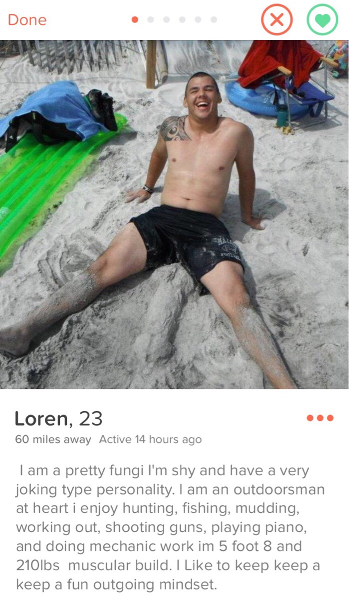 tinder - leisure - Done Loren, 23 60 miles away Active 14 hours ago Tam a pretty fungi I'm shy and have a very joking type personality. I am an outdoorsman at heart i enjoy hunting, fishing, mudding, working out, shooting guns, playing piano, and doing me