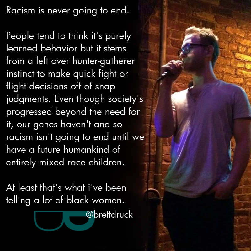 song - Racism is never going to end. People tend to think it's purely learned behavior but it stems from a left over huntergatherer instinct to make quick fight or flight decisions off of snap judgments. Even though society's progressed beyond the need fo