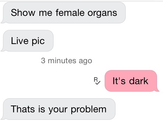 angle - Show me female organs Live pic 3 minutes ago It's dark Thats is your problem
