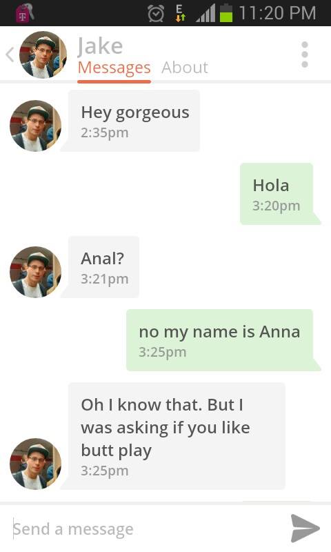good opener for okcupid - @ Jake Messages About Hey gorgeous pm Hola pm Anal? pm no my name is Anna pm Oh I know that. But I was asking if you butt play pm Send a message