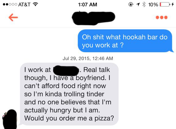rekt tinder - ..000 At&T 1 10% 0 4 Oh shit what hookah bar do you work at ? , I work at Real talk though, I have a boyfriend. I can't afford food right now so I'm kinda trolling tinder and no one believes that I'm actually hungry but I am. Would you order