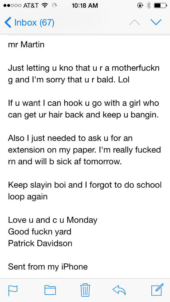 drunk email to professor - ..000 At&T Inbox 67 mr Martin Just letting u kno that u ra motherfuckn g and I'm sorry that ur bald. Lol If u want I can hook u go with a girl who can get ur hair back and keep u bangin. Also I just needed to ask u for an extens