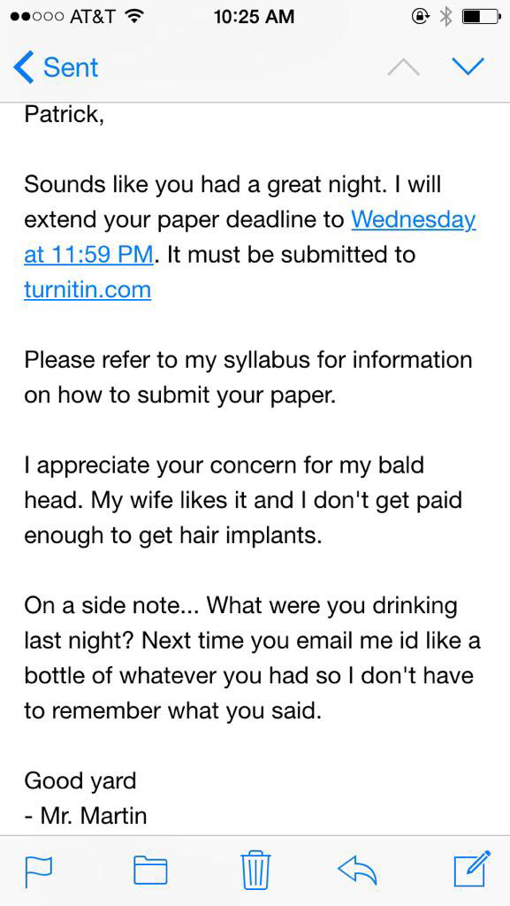 student email to professor - .000 At&T Sent Patrick, Sounds you had a great night. I will extend your paper deadline to Wednesday, at . It must be submitted to turnitin.com Please refer to my syllabus for information on how to submit your paper. I appreci