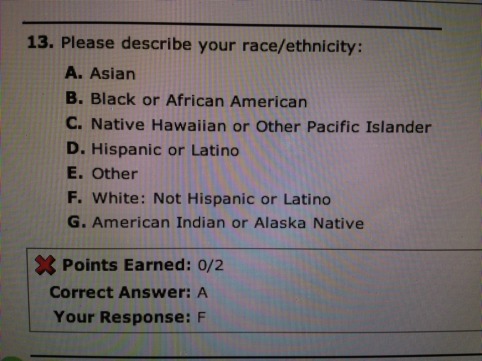 document - 13. Please describe your raceethnicity A. Asian B. Black or African American C. Native Hawaiian or Other Pacific Islander D. Hispanic or Latino E. Other F. White Not Hispanic or Latino G. American Indian or Alaska Native X Points Earned 02 Corr