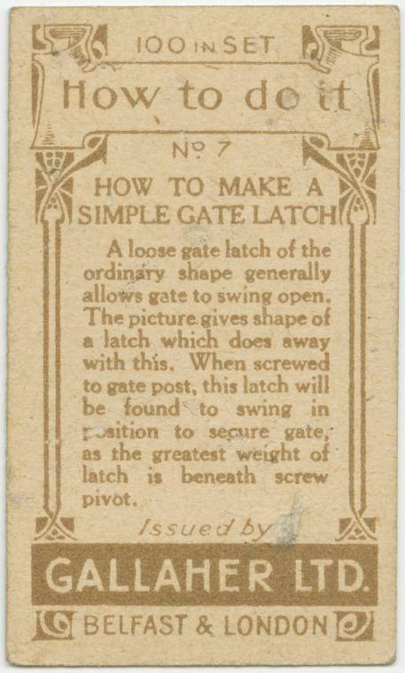 gallaher's cigarettes tip cards - 176 100 In Set 2 | How to do it No 7 How To Make A Pisimple Gate Latch A loose gate latch of the ordinary shape generally allows gate to swing open. The picture gives shape of a latch which does away with this. When screw
