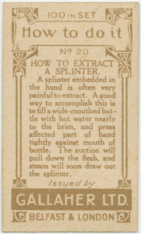 gallaher's cigarettes tip cards - 524 100 In Set 2 How to do it O No 20 | How To Extract A Splinter. A splinter embedded in the hand is often very painful to extract. A good way to accomplish this is to fill a widemouthed bot tle with hot water nearly to 