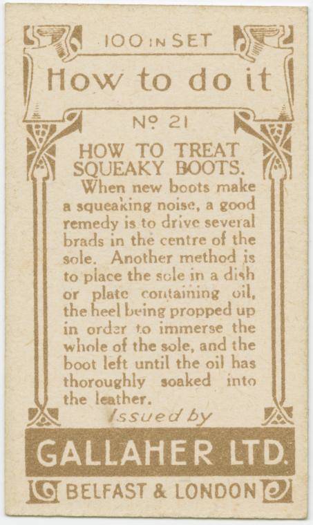 gallaher ltd cards - 59100 In Set 3 How to do it No 21 How To Treat Soueaky Boots. When new boots make a squeaking noise, a good remedy is to drive several brads in the centre of the sole. Another method is to place the scle in a dish or plate containing 