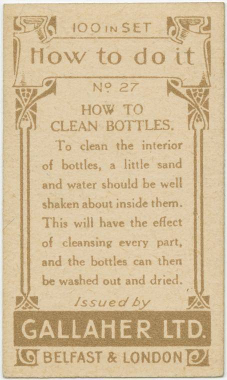 gallaher ltd cards - 574 100 In Set Sp How to do it No 27 How To Clean Bottles To clean the interior of bottles, a little sand and water should be well shaken about inside them. This will have the effect of cleansing every part, and the bottles can then b