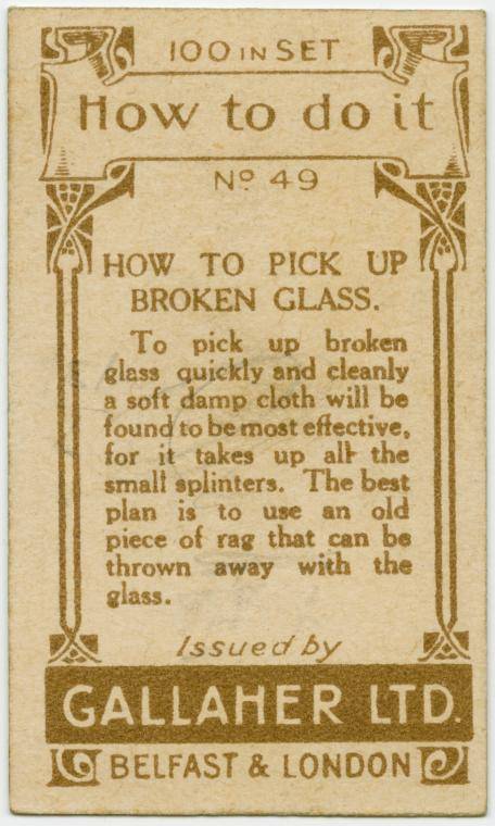 gallaher life hack - 194 100 In Set My How to do it No 49 How To Pick Up Iq Broken Glass, To pick up broken glass quickly and cleanly a soft damp cloth will be found to be most effective, for it takes up all the small splinters. The best plan is to use an