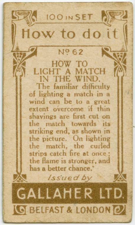 gallaher ltd cards - 2 100 1001N Set How to do it No 62 How To Light A Match In The Wind. The familiar difficulty of lighting a match in a wind can be to a great extent overcome if thin shavings are first cut on the match towards its striking end, as show