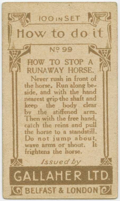 gallaher's cigarettes tip cards - 100 100 Inset Ra How to do it No 99 How To Stop A Runaway Horse. Never rush in front of the horse. Run along be side, and with the hand nearest grip the shaft and keep the body clear by the stiffened arm. Then with the fr