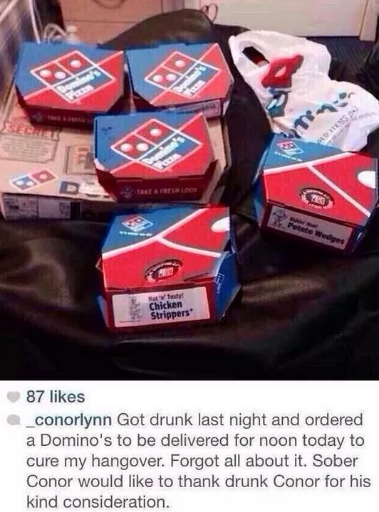 drunk dominos - to Wedge Chicken Strippers" 87 _conorlynn Got drunk last night and ordered a Domino's to be delivered for noon today to cure my hangover. Forgot all about it. Sober Conor would to thank drunk Conor for his kind consideration.