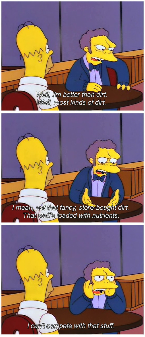 moe simpsons dirt - Well, I'm better than dirt. Well, most kinds of dirt. I mean, not that fancy, storebought dirt. That stuff's loaded with nutrients. 'I cant compete with that stuff