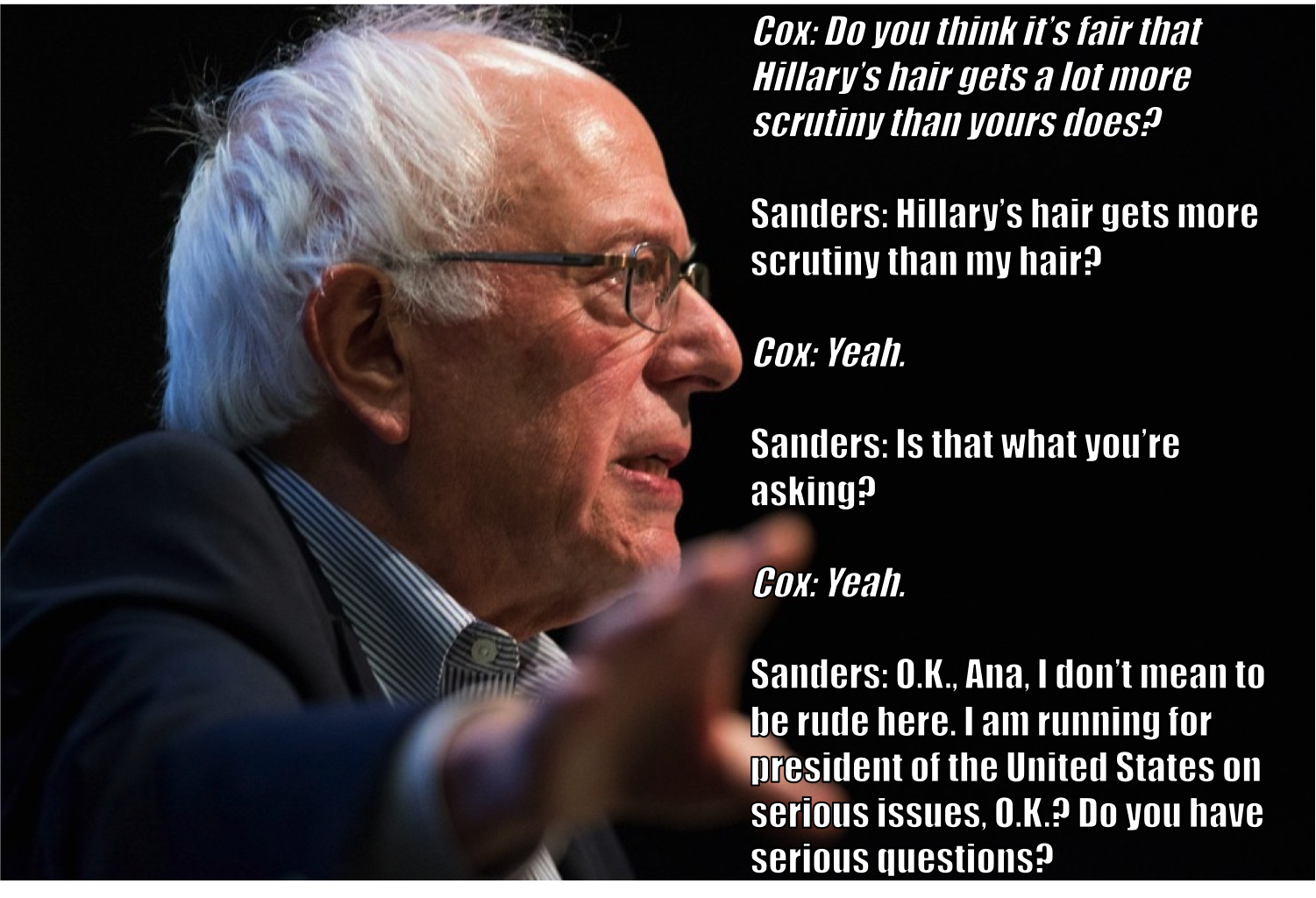 human behavior - Cox Do you think it's fair that Hillary's hair gets a lot more scrutiny than your's does? Sanders Hillary's hair gets more scrutiny than my hair? Cox Yeah. Sanders Is that what you're asking? Cox Yeah. Sanders O.K., Ana, I don't mean to b