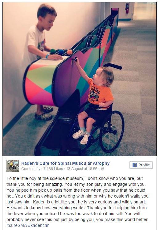 Spinal muscular atrophy - Kaden's Cure for Spinal Muscular Atrophy Community 7,188 13 August at f Profile To the little boy at the science museum, I don't know who you are, but thank you for being amazing. You let my son play and engage with you You helpe