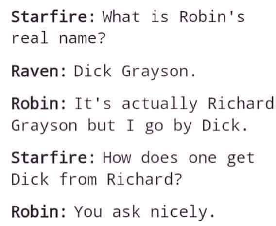 benefits of positive thinking - Starfire What is Robin's real name? Raven Dick Grayson. Robin It's actually Richard Grayson but I go by Dick. Starfire How does one get Dick from Richard? Robin You ask nicely.