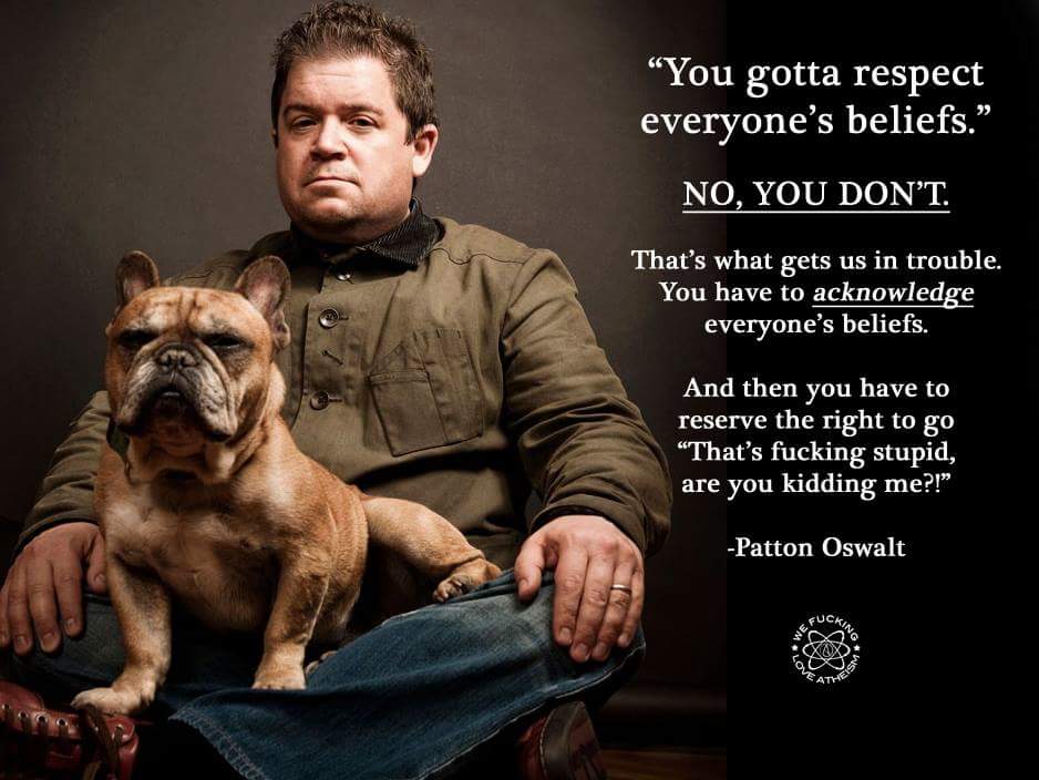 patton oswalt beliefs - You gotta respect everyone's beliefs. No, You Don'T. That's what gets us in trouble. You have to acknowledge everyone's beliefs. And then you have to reserve the right to go "That's fucking stupid, are you kidding me?!" Patton Oswa