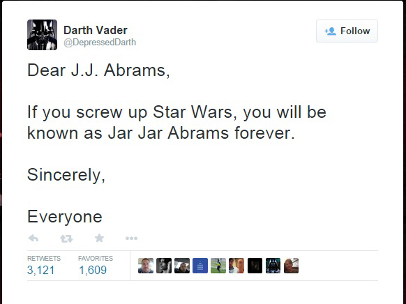 Darth Vader - Darth Vader Dear J.J. Abrams, If you screw up Star Wars, you will be known as Jar Jar Abrams forever. Sincerely, Everyone Favorites 3,121 1,609 Hzduinc