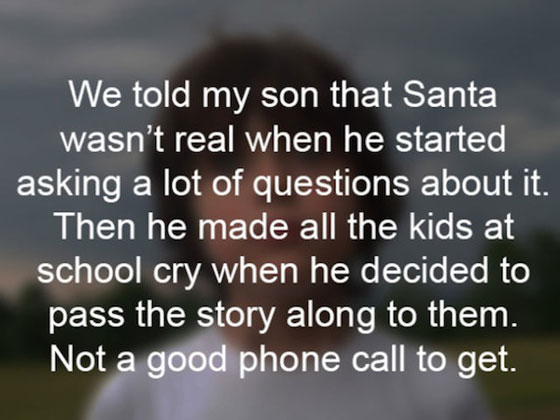 embarrassing kids story - We told my son that Santa wasn't real when he started asking a lot of questions about it. Then he made all the kids at school cry when he decided to pass the story along to them. Not a good phone call to get.