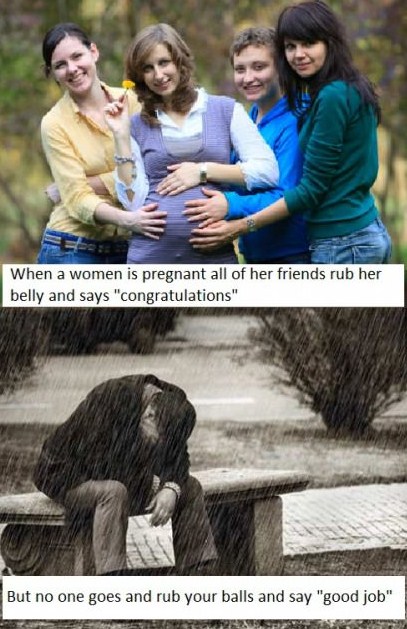 gender equality meme - When a women is pregnant all of her friends rub her belly and says "congratulations" But no one goes and rub your balls and say "good job"