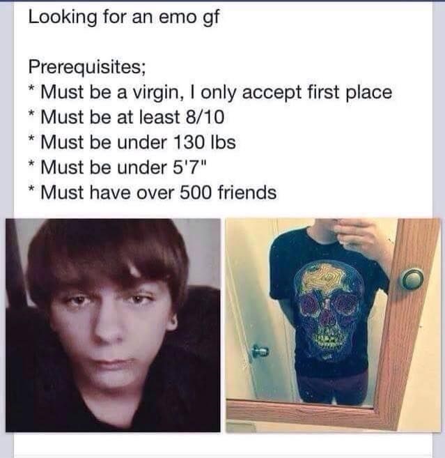 looking for an emo girlfriend meme - Looking for an emo gf Prerequisites; Must be a virgin, I only accept first place Must be at least 810 Must be under 130 lbs Must be under 5'7" Must have over 500 friends