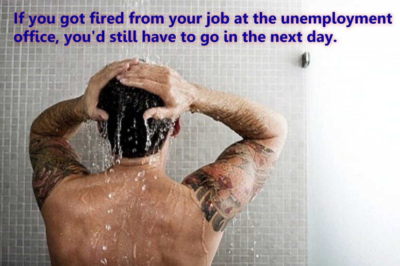 take a shower - If you got fired from your job at the unemployment office, you'd still have to go in the next day.