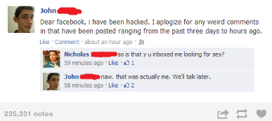 software - John Dear facebook, I have been hacked. I aplogize for any weird in that have been posted ranging from the past three days to hours ago. Comment about an hour ago Nicholas so is that y u inboxed me looking for sex? 59 minutes agoLke 01 John naw