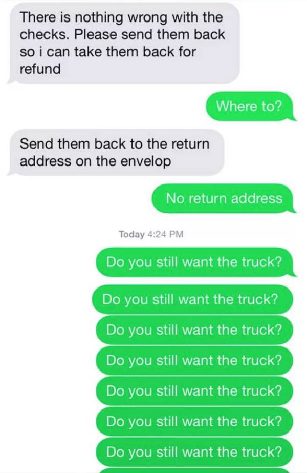 compliment his dick - There is nothing wrong with the checks. Please send them back so i can take them back for refund Where to? Send them back to the return address on the envelop No return address Today Do you still want the truck? Do you still want the