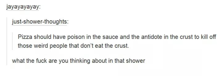 Humour - jayayayayay justshowerthoughts Pizza should have poison in the sauce and the antidote in the crust to kill off those weird people that don't eat the crust. what the fuck are you thinking about in that shower