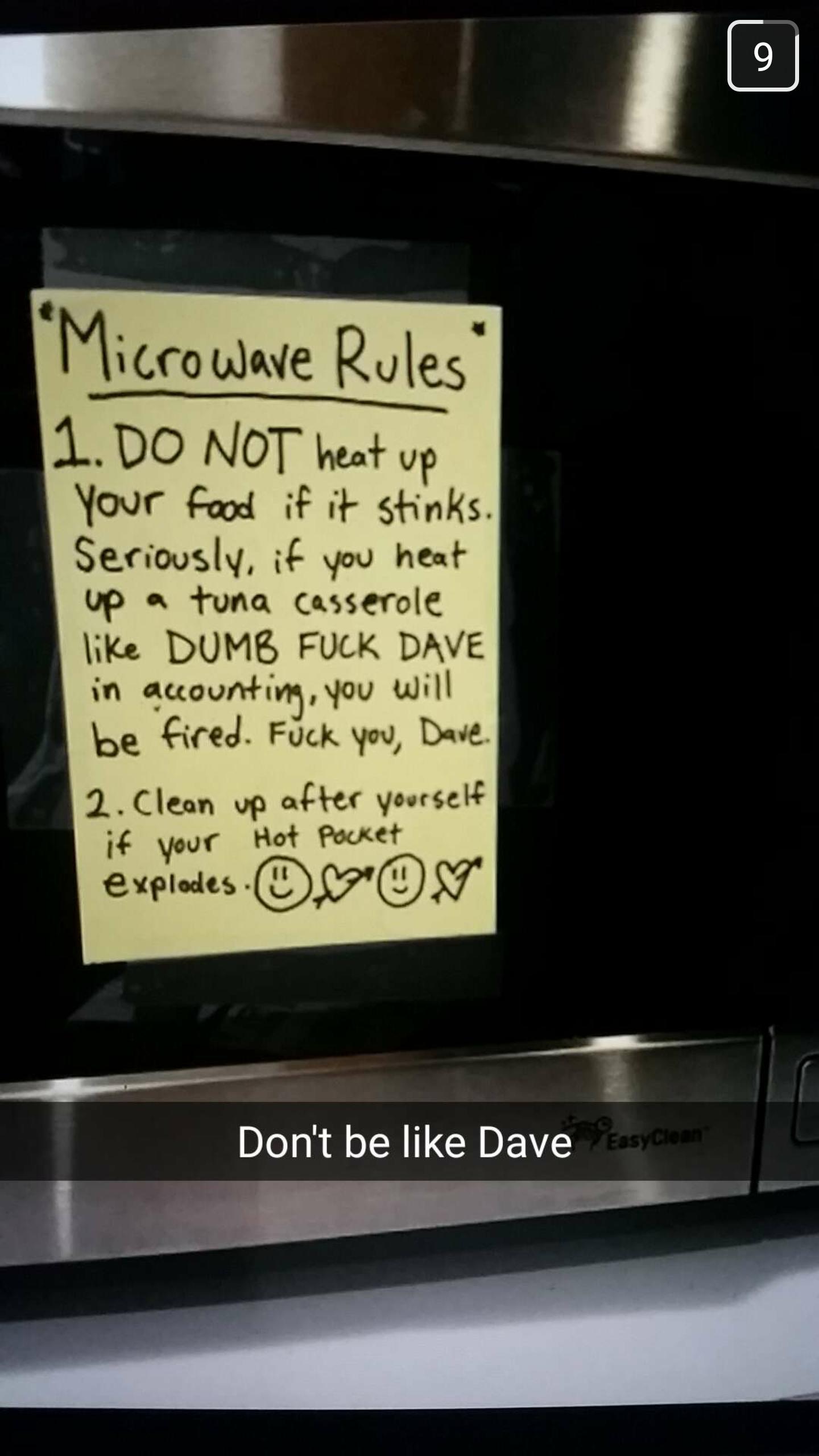 don t be like dave microwave - "Microwave Rules" 1. Do Not heat up Your food if it stinks. Seriously, if you heat up a tuna casserole Dumb Fuck Dave in accounting, you will be fired. Fuck you, Dave. 2. Clean up after yourself if your Hot Pocket explodesOv