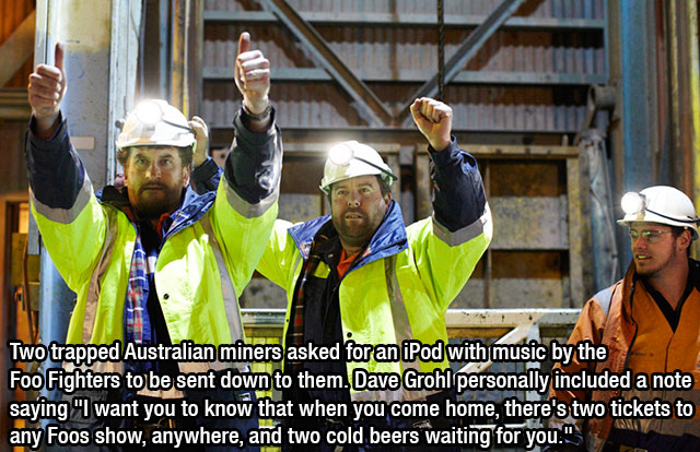 dave grohl is awesome - Two trapped Australian miners asked for an iPod with music by the Foo Fighters to be sent down to them. Dave Grohl personally included a note saying "I want you to know that when you come home, there's two tickets to any Foos show,