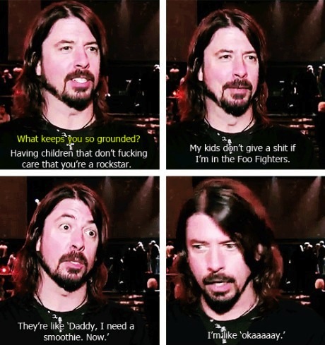dave grohl meme - What keeps you so grounded? Having children that don't fucking care that you're a rockstar. My kids don't give a shit if I'm in the Foo Fighters. They're 'Daddy, I need a smoothie. Now.' I'm 'okaaaaay.