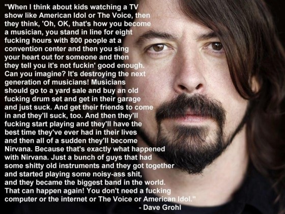 dave grohl american idol quote - "When I think about kids watching a Tv show American Idol or The Voice, then they think, 'Oh, Ok, that's how you become a musician, you stand in line for eight fucking hours with 800 people at a convention center and then 