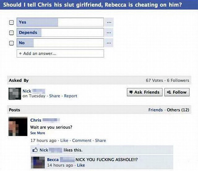funny facebook poll answers - Should I tell Chris his slut girlfriend, Rebecca is cheating on him? Yes Depends No Add an answer... Asked By 67 Votes 6 ers Nick Ask Friends 1 on Tuesday Report Posts Friends Others 12 Chris Wait are you serious? See More 17