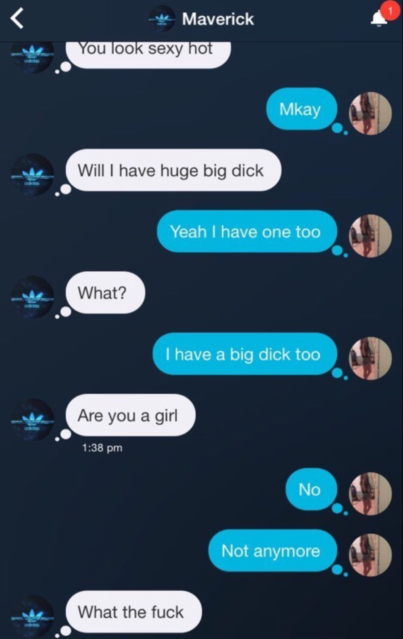 screenshot - Maverick You look sexy hot ho Mkay Will I have huge big dick Yeah I have one too What? oodieos I have a big dick too Are you a girl No Not anymore What the fuck