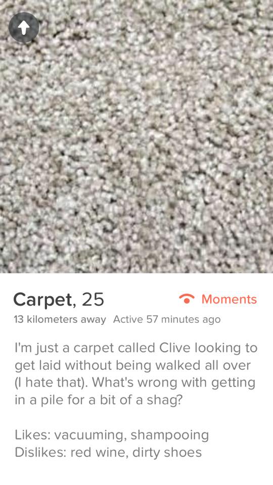 tinder carpet - Carpet, 25 Moments 13 kilometers away Active 57 minutes ago I'm just a carpet called Clive looking to get laid without being walked all over I hate that. What's wrong with getting in a pile for a bit of a shag? vacuuming, shampooing Dis re