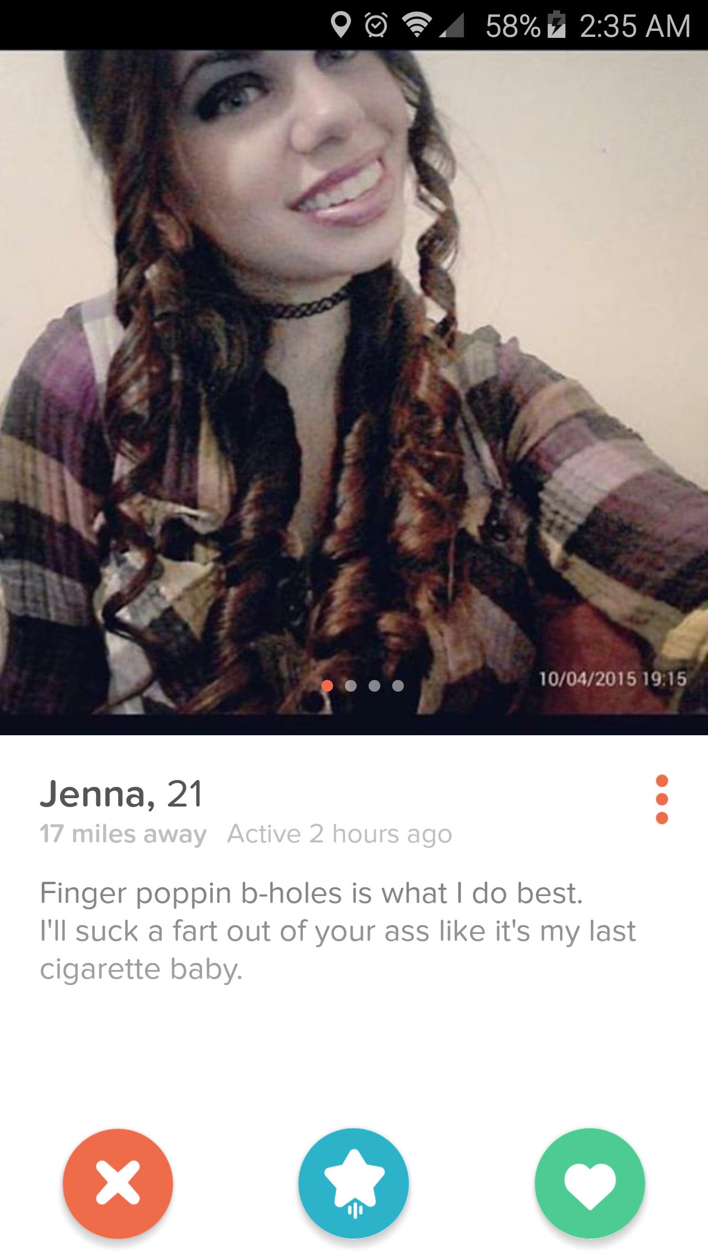 tinder - tinder wtf - 58% 7 10042015 Jenna, 21 17 miles away Active 2 hours ago Finger poppin bholes is what I do best. I'll suck a fart out of your ass it's my last cigarette baby.