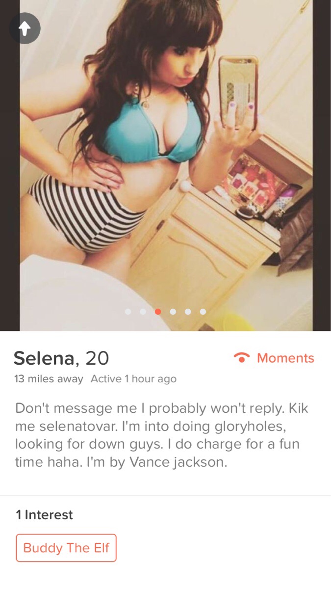 tinder - girl - Selena, 20 Moments 13 miles away Active 1 hour ago Don't message me I probably won't . Kik me selenatovar. I'm into doing gloryholes, looking for down guys. I do charge for a fun time haha. I'm by Vance jackson. 1 Interest Buddy The Elf