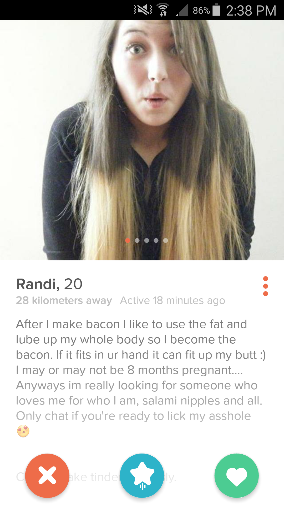 tinder - hottest tinder - N S . 86% Randi, 20 28 kilometers away Active 18 minutes ago After I make bacon I to use the fat and lube up my whole body so I become the bacon. If it fits in ur hand it can fit up my butt I may or may not be 8 months pregnant..