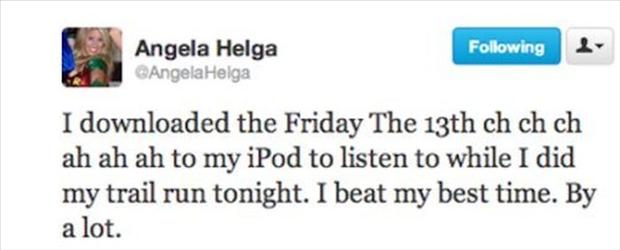 funniest twitter quotes - ing Angela Helga Angela Helga I downloaded the Friday The 13th ch ch ch ah ah ah to my iPod to listen to while I did my trail run tonight. I beat my best time. By a lot.
