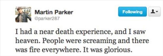 deepest tweets - ing Martin Parker parker287 I had a near death experience, and I saw heaven. People were screaming and there was fire everywhere. It was glorious.