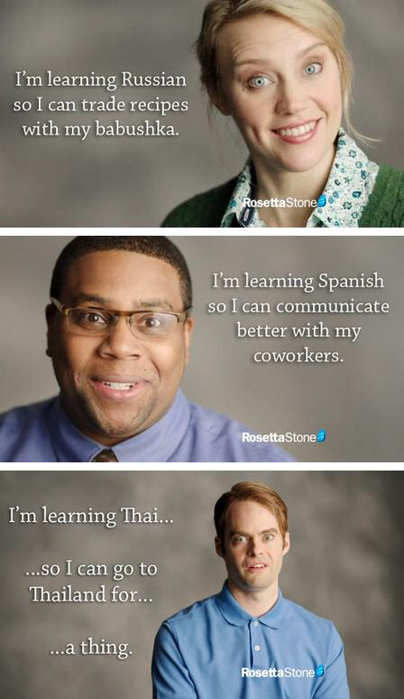 rosetta stone meme - I'm learning Russian so I can trade recipes with my babushka. Rosetta Stones I'm learning Spanish so I can communicate better with my coworkers. Rosetta Stone I'm learning Thai... ...so I can go to Thailand for... ...a thing Rosetta S