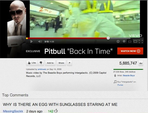 youtube funniest music video comment - Vevo 435 Exclusive Pitbull "Back In Time", Watch Now O 7 Add to 5,885,747. Uploaded by emimusic on Music video by The Beastie Boys performing Intergalactic. C 2009 Capitol Records, Llc 27.530 , 345 de les Artist Beas