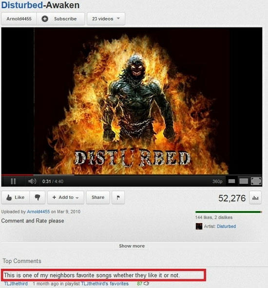 youtube funny comments - DisturbedAwaken Arnold4455 Subscribe 23 videos Disturbed 1 0 31 360p Add to 52,276 Uploaded by Arnold4455 on Comment and Rate please 144 Skes, 2 dis Artist Disturbed Show more Top This is one of my neighbors favorite songs whether