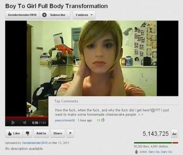 youtube youtube comments best - Boy To Girl Full Body Transformation Genderbender 2010 Subscribe 3 videos 39232 Top How the fuck, when the fuck, and why the fuck did i get here?? I just want to make some homemade cheesecake people. >> peacockman 1 hour ag