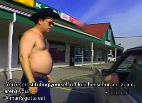 trailer park boys a man's gotta eat - You're prostituting yourself off for cheeseburgers again, aren't you? A man's gotta eat