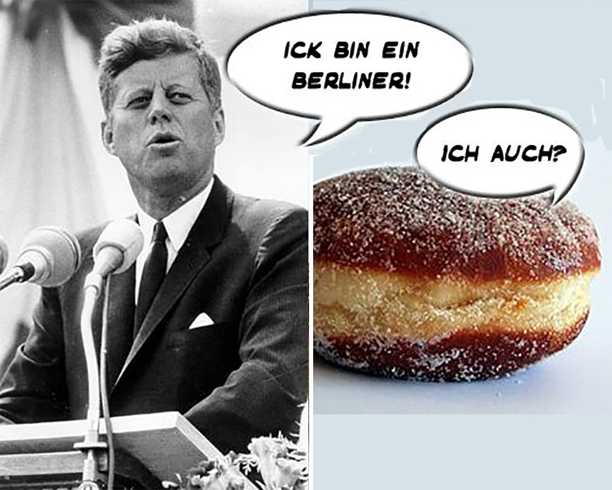 The story about Kennedy making a fool out of himself saying "Ich Bin 

Ein Berliner" to Germans is not true. Although the word can relate to 

a kind of German pastry, the whole sentence was coherent and it 

didn't make any sensation back then.